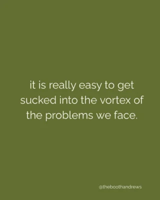 it is really easy to get sucked into the vortex of the problems we face.